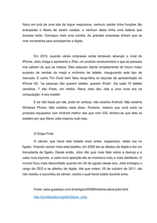 físico em prol de uma tela de toque responsiva, nenhum celular tinha funções tão
avançadas e fáceis de serem usadas, e nenhum deles tinha uma bateria que
durasse tanto. Começou mais uma corrida. As grandes empresas tinham que se
virar novamente para acompanhar a Apple.

Em 2010, quando várias empresas ainda tentavam alcançar o nível do
iPhone, Jobs chega e apresenta o iPad, um produto revolucionário e que as pessoas
mal sabiam do que se tratava. Eles estavam diante simplesmente do futuro maior
sucesso de vendas da maçã e sinônimo de tablets, inaugurando este tipo de
mercado. E como Tim Cook bem falou terça-feira no keynote de apresentação do
iPhone 4S, ―as pessoas não querem tablets, querem iPads―. De cada 10 tablets
vendidos, 7 são iPads, em média. Steve Jobs deu vida a uma nova era na
computação. A era mobile!
E se não fosse por ele, pode ter certeza, não existiria Android. Não existiria
Windows Phone. Não existiria nada disso. Portanto, mesmo que você ache os
produtos equipados com Android melhor dos que com iOS, lembre-se que eles só
existem por que Steve Jobs inspirou tudo isso.

O Golpe Final
O câncer, que havia sido tratado anos antes, reapareceu, desta vez no
fígado. Visando vencer mais esta batalha, em 2009 ele se afastou da Apple e fez um
transplante de fígado. Desde então, Jobs não quis mais falar sobre a doença e a
cada nova keynote, a cada nova aparição ele se mostrava mais e mais debilitado. O
mundo ficou mais desconfiado quando em 24 de agosto desse ano, Jobs entregou o
cargo de CEO e se afastou da Apple. Até que ontem, 05 de outubro de 2011, ele
não resistiu e sucumbiu ao câncer, contra o qual havia lutado durante anos.

Fonte: www.guiadopc.com.br/artigos/20399/historia-steve-jobs.html
http://pt.wikipedia.org/wiki/Steve_Jobs

 