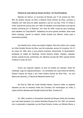 História de José Alencar Gomes da Silva - Ex Vice-Presidente
Nascido em Itamuri, no município de Muriaé, aos 17 de outubro de 1931,
filho de Antônio Gomes da Silva e Dolores Peres Gomes da Silva, começou a
trabalhar com sete anos de idade, ajudando o pai em sua loja. Tinha 14 irmãos e
irmãs. Quando fez quinze anos, em 1946, foi trabalhar como balconista numa loja de
tecidos conhecida por "A Sedutora". Em maio de 1948, mudou-se para Caratinga,
para trabalhar na "Casa Bonfim". Notabilizou-se como grande vendedor, tanto neste
último emprego, quanto no anterior. Ainda durante sua infância, entrou para o
movimento escotista.

Aos dezoito anos, iniciou seu próprio negócio. Para isto contou com a ajuda
do irmão Geraldo Gomes da Silva, que lhe emprestou quinze mil cruzeiros. Em 31
de março de 1950, abriu a sua primeira empresa, denominada "A Queimadeira",
localizada na cidade de Caratinga. Vendia diversos artigos: chapéus, calçados,
tecidos, guarda-chuvas, sombrinhas, etc. Manteve sua loja até 1953, quando decidiu
vendê-la e mudar de ramo.

Iniciou seu segundo negócio na área de cereais por atacado, ainda em
Caratinga. Logo em seguida participou - em sociedade com José Carlos de Oliveira,
Wantuil Teixeira de Paula e seu irmão Antônio Gomes da Silva Filho - de uma
fábrica de macarrão, a "Fábrica de Macarrão Santa Cruz".

No final de 1959 seu irmão Geraldo faleceu. Assumiu então os negócios
deixados por ele na empresa União dos Cometas. Em homenagem ao irmão, a
razão social foi alterada para Geraldo Gomes da Silva, Tecidos S.A.

Em 1963, constituiu a Companhia Industrial de Roupas União dos Cometas,
que mais tarde passaria a se chamar Wembley Roupas S.A. Em 1967, em parceria
com o empresário e deputado Luiz de Paula Ferreira, fundou, em Montes Claros, a

 