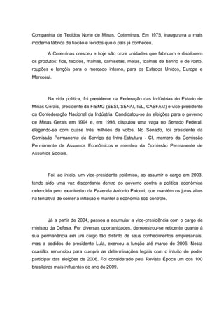 Companhia de Tecidos Norte de Minas, Coteminas. Em 1975, inaugurava a mais
moderna fábrica de fiação e tecidos que o país já conheceu.
A Coteminas cresceu e hoje são onze unidades que fabricam e distribuem
os produtos: fios, tecidos, malhas, camisetas, meias, toalhas de banho e de rosto,
roupões e lençóis para o mercado interno, para os Estados Unidos, Europa e
Mercosul.

Na vida política, foi presidente da Federação das Indústrias do Estado de
Minas Gerais, presidente da FIEMG (SESI, SENAI, IEL, CASFAM) e vice-presidente
da Confederação Nacional da Indústria. Candidatou-se às eleições para o governo
de Minas Gerais em 1994 e, em 1998, disputou uma vaga no Senado Federal,
elegendo-se com quase três milhões de votos. No Senado, foi presidente da
Comissão Permanente de Serviço de Infra-Estrutura - CI, membro da Comissão
Permanente de Assuntos Econômicos e membro da Comissão Permanente de
Assuntos Sociais.

Foi, ao início, um vice-presidente polêmico, ao assumir o cargo em 2003,
tendo sido uma voz discordante dentro do governo contra a política econômica
defendida pelo ex-ministro da Fazenda Antonio Palocci, que mantém os juros altos
na tentativa de conter a inflação e manter a economia sob controle.

Já a partir de 2004, passou a acumular a vice-presidência com o cargo de
ministro da Defesa. Por diversas oportunidades, demonstrou-se reticente quanto à
sua permanência em um cargo tão distinto de seus conhecimentos empresariais,
mas a pedidos do presidente Lula, exerceu a função até março de 2006. Nesta
ocasião, renunciou para cumprir as determinações legais com o intuito de poder
participar das eleições de 2006. Foi considerado pela Revista Época um dos 100
brasileiros mais influentes do ano de 2009.

 