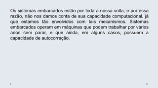 Os sistemas embarcados estão por toda a nossa volta, e por essa
razão, não nos damos conta de sua capacidade computacional, já
que estamos tão envolvidos com tais mecanismos. Sistemas
embarcados operam em máquinas que podem trabalhar por vários
anos sem parar, e que ainda, em alguns casos, possuem a
capacidade de autocorreção.
 