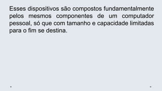 Esses dispositivos são compostos fundamentalmente
pelos mesmos componentes de um computador
pessoal, só que com tamanho e capacidade limitadas
para o fim se destina.
 