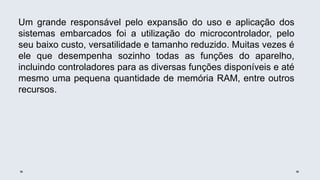 Um grande responsável pelo expansão do uso e aplicação dos
sistemas embarcados foi a utilização do microcontrolador, pelo
seu baixo custo, versatilidade e tamanho reduzido. Muitas vezes é
ele que desempenha sozinho todas as funções do aparelho,
incluindo controladores para as diversas funções disponíveis e até
mesmo uma pequena quantidade de memória RAM, entre outros
recursos.
 