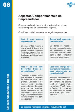 Aspectos Comportamentais do 
Empreendedor 
Comece avaliando seus pontos fortes e fracos para 
assumir o papel de dono de um negócio.  
Considere cuidadosamente as seguintes perguntas:  
Você  é  uma  pessoa  
empreendedora? 
Em  suas  mãos  recairá  a  
r e s p o n s a b i l i d a d e   d e   
ganhar dinheiro, organizar  
seu tempo, atentar para os  
detalhes envolvidos e fazer  
acontecer. 
Quanto você sabe sobre  
tomar decisões? 
Os  donos  de  negócios  
digitais  constantemente  
são  obrigados  a  tomar  
decisões  instantâneas,  
sem  poder  consultar  
ninguém e sob pressão. 
Você  se  dá  bem  com  
diferentes  tipos  de  
personalidades? 
Os donos de negócios têm  
que  estabelecer  relações  
de  trabalho  com  uma  
grande  variedade  de  
públicos  como    clientes,  
fornecedores,  bancos;  
além  de  advogados,  
fiscais, contadores, etc., se  
seu  negócio  digital  assim    
exigir, você está realmente  
capacitado para  lidar  com  
esse público? 
Você tem a energia física  
e emocional necessárias  
para  administrar  um  
negócio digital? 
Ser dono de uma empresa  
virtual  pode  ser  muito  
emocionante,  no  entanto,  
também  requer  muito  
trabalho.  Você  pode  
enfrentar  12  horas  de  
trabalho diárias por seis ou  
sete  dias,  por  várias  
semanas?  
08 
Empreendedorismo Digital 
Se precisa melhorar em algo, movimente-se! 
 