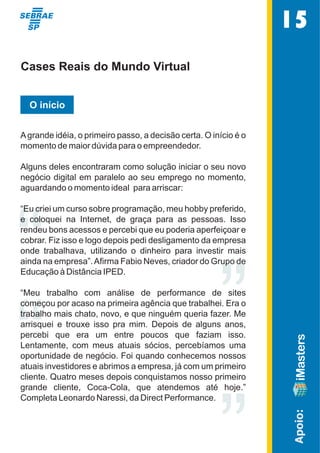 ““ ” 
” 
Apoio: 
Cases Reais do Mundo Virtual 
O início 
A grande idéia, o primeiro passo, a decisão certa. O início é o  
momento de maior dúvida para o empreendedor. 
Alguns deles encontraram como solução iniciar o seu novo  
negócio digital em paralelo ao seu emprego no momento,  
aguardando o momento ideal  para arriscar: 
“Eu criei um curso sobre programação, meu hobby preferido,  
e  coloquei  na  Internet,  de  graça  para  as  pessoas.  Isso  
rendeu bons acessos e percebi que eu poderia aperfeiçoar e  
cobrar. Fiz isso e logo depois pedi desligamento da empresa  
onde  trabalhava,  utilizando  o  dinheiro  para  investir  mais  
ainda na empresa”. Afirma Fabio Neves, criador do Grupo de  
Educação à Distância IPED.   
“Meu  trabalho  com  análise  de  performance  de  sites  
começou por acaso na primeira agência que trabalhei. Era o  
trabalho mais chato, novo, e que ninguém queria fazer. Me  
arrisquei  e  trouxe  isso  pra  mim.  Depois  de  alguns  anos,  
percebi  que  era  um  entre  poucos  que  faziam  isso.    
Lentamente,  com  meus  atuais  sócios,  percebíamos  uma  
oportunidade de negócio. Foi quando conhecemos nossos  
atuais investidores e abrimos a empresa, já com um primeiro  
cliente. Quatro meses depois conquistamos nosso primeiro  
grande  cliente,  Coca-Cola,  que  atendemos  até  hoje.”  
Completa Leonardo Naressi, da Direct Performance. 
15 
 