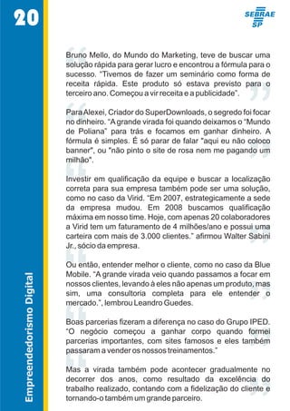 ” 
“““ 
“““ 
””””” 
20 
Bruno Mello, do Mundo do Marketing, teve de buscar uma  
solução rápida para gerar lucro e encontrou a fórmula para o  
sucesso. “Tivemos de fazer um seminário como forma de  
receita  rápida.  Este  produto  só  estava  previsto  para  o  
terceiro ano. Começou a vir receita e a publicidade”. 
Para Alexei, Criador do SuperDownloads, o segredo foi focar  
no dinheiro. “A grande virada foi quando deixamos o “Mundo  
de  Poliana”  para  trás  e  focamos  em  ganhar  dinheiro.  A  
fórmula é simples. É só parar de falar "aqui eu não coloco  
banner", ou "não pinto o site de rosa nem me pagando um  
milhão". 
Investir  em  qualificação  da  equipe  e  buscar  a  localização  
correta para sua empresa também pode ser uma solução,  
como no caso da Virid. “Em 2007, estrategicamente a sede  
da  empresa  mudou.  Em  2008  buscamos  qualificação  
máxima em nosso time. Hoje, com apenas 20 colaboradores   
a Virid tem um faturamento de 4 milhões/ano e possui uma  
carteira com mais de 3.000 clientes.” afirmou Walter Sabini  
Jr., sócio da empresa. 
Ou então, entender melhor o cliente, como no caso da Blue  
Mobile. “A grande virada veio quando passamos a focar em  
nossos clientes, levando à eles não apenas um produto, mas  
sim,  uma  consultoria  completa  para  ele  entender  o  
mercado.”, lembrou Leandro Guedes. 
Boas parcerias fizeram a diferença no caso do Grupo IPED.  
“O  negócio  começou  a  ganhar  corpo  quando  formei  
parcerias  importantes,  com  sites  famosos  e  eles  também  
passaram a vender os nossos treinamentos.” 
Mas  a  virada  também  pode  acontecer  gradualmente  no  
decorrer  dos  anos,  como  resultado  da  excelência  do  
trabalho realizado, contando com a fidelização do cliente e  
tornando-o também um grande parceiro. 
Empreendedorismo Digital 
 