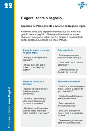 22 
E agora: sobre o negócio... 
Aspectos de Planejamento e Análise do Negócio Digital 
Avalie os principais aspectos necessários ao início e à 
gestão de um negócio. Planejar não elimina todas as 
chances do negócio falhar, porém amplia a possibilidade 
de ter sucesso. Depende de você. Pense... 
Antes de iniciar um novo  
negócio digital 
. Porque é tão importante  
planejar? 
. O que é preciso saber  
sobre o novo negócio  
digital? 
Sobre o cliente 
. Quem comprará seu  
produto/serviço? Porque? 
. Onde estão seus clientes  
potenciais? 
. Como influenciar na  
decisão de compra? 
Sobre os produtos e  
Sobre o investimento 
serviços 
. Qual é a previsão de gasto  
Empreendedorismo Digital 
. Quais são os produtos e  
inicial? Qual é o capital de  
serviços a serem  
giro necessário? 
oferecidos? 
. Existe disponibilidade de  
. Qual é a demanda que  
todos os recursos? 
você espera para seus  
produtos e serviços? 
. Será necessário  
investimento extra? 
. Quais necessidades dos  
clientes serão atendidas  
. Será uma sociedade?  
pelos produtos e serviços? 
Qual o perfil e o papel dos  
sócios? 
. Como conseguir recurso  
para investimento extra?  
