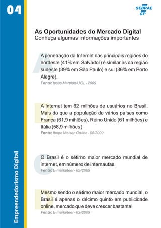 As Oportunidades do Mercado Digital 
Conheça algumas informações importantes 
A 
A penetração da Internet nas principais regiões do  
nordeste (41% em Salvador) é similar às da região  
sudeste (39% em São Paulo) e sul (36% em Porto  
Alegre). 
Fonte: Ipsos Marplan/UOL - 2009 
BA Internet tem 62 milhões de usuários no Brasil.  
Mais do que a população de vários países como  
França (61,9 mihlões), Reino Unido (61 milhões) e  
Itália (58,9 milhões). 
Fonte: Ibope Nielsen Online - 05/2009 
CO  Brasil  é  o  sétimo  maior  mercado  mundial  de  
internet, em número de internautas. 
Fonte: E-marketeer - 02/2009 
DMesmo sendo o sétimo maior mercado mundial, o  
Brasil  é  apenas  o  décimo  quinto  em  publicidade  
online, mercado que deve crescer bastante! 
Fonte: E-marketeer - 02/2009 
04 
Empreendedorismo Digital 
 