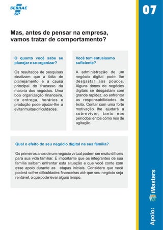 Apoio: 
Mas, antes de pensar na empresa, 
vamos tratar de comportamento? 
O  quanto  você  sabe  se  
planejar e se organizar? 
Os resultados  de pesquisas  
sinalizam  que  a  falta  de  
planejamento  é  a  causa  
principal  do  fracasso  da  
maioria  dos  negócios.  Uma  
boa  organização  financeira,  
de  entrega,  horários  e  
produção  pode  ajudar-lhe  a  
evitar muitas dificuldades.  
Você tem entusiasmo  
suficiente? 
A  administração  de  um  
negócio  digital  pode  lhe  
desgastar  aos  poucos.  
Alguns  donos  de  negócios  
digitais  se  desgastam  com  
grande rapidez, ao enfrentar  
as  responsabilidades  do  
êxito. Contar com uma forte  
motivação  lhe  ajudará  a  
s o b r e v i v e r ,   t a n t o   n o s   
períodos lentos como nos de  
agitação.  
Qual o efeito do seu negócio digital na sua família? 
Os primeiros anos de um negócio virtual podem ser muito difíceis  
para sua vida familiar. É importante que os integrantes de sua  
família  saibam  enfrentar  esta  situação  e  que  você  conte  com  
esse  apoio  durante  as    etapas  iniciais.  Considere  que  você  
poderá sofrer dificuldades financeiras até que seu negócio seja  
rentável, o que pode levar algum tempo. 
07 
 