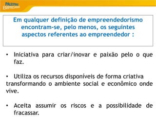 2
Em qualquer definição de empreendedorismo
encontram-se, pelo menos, os seguintes
aspectos referentes ao empreendedor :
• Iniciativa para criar/inovar e paixão pelo o que
faz.
• Utiliza os recursos disponíveis de forma criativa
transformando o ambiente social e econômico onde
vive.
• Aceita assumir os riscos e a possibilidade de
fracassar.
 