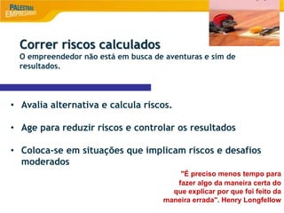 8
Correr riscos calculados
O empreendedor não está em busca de aventuras e sim de
resultados.
• Avalia alternativa e calcula riscos.
• Age para reduzir riscos e controlar os resultados
• Coloca-se em situações que implicam riscos e desafios
moderados
"É preciso menos tempo para
fazer algo da maneira certa do
que explicar por que foi feito da
maneira errada". Henry Longfellow
 