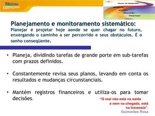 9
• Planeja, dividindo tarefas de grande porte em sub-tarefas
com prazos definidos.
• Constantemente revisa seus planos, levando em conta os
resultados e mudanças circunstanciais.
• Mantém registros financeiros e utiliza-os para tomar
decisões. “O real não está na saída
e nem na chegada, está
na travessia”.
Guimarães Rosa
Planejamento e monitoramento sistemático:
Planejar é projetar hoje aonde se quer chagar no futuro,
enxergando o caminho a ser percorrido e seus obstáculos. É o
sonho conseqüente.
 