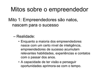 Mitos sobre o empreendedor
Mito 1: Empreendedores são natos,
nascem para o sucesso
– Realidade:
• Enquanto a maioria dos empreendedores
nasce com um certo nível de inteligência,
empreendedores de sucesso acumulam
relevantes habilidades, experiências e contatos
com o passar dos anos.
• A capacidade de ter visão e perseguir
oportunidades aprimora-se com o tempo.
 