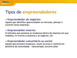 6
Tipos de empreendedores
• Empreendedor de negócios:
Aquele que identifica oportunidades no mercado, planeja e
constrói novas empresas;
• Empreendedor interno:
O indivíduo que promove as mudanças dentro da empresa em que
trabalha; re-inventa a empresa e os negócios, etc
• Empreendedor comunitário ou social:
Aquele que promove mudanças, reune recursos e constrói em
benefício da comunidade – voluntariado; terceiro setor
 