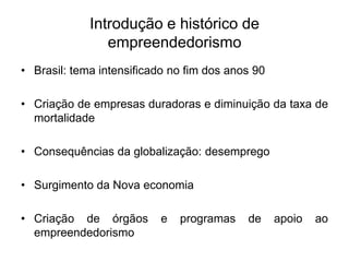 Introdução e histórico de
empreendedorismo
• Brasil: tema intensificado no fim dos anos 90
• Criação de empresas duradoras e diminuição da taxa de
mortalidade
• Consequências da globalização: desemprego
• Surgimento da Nova economia
• Criação de órgãos e programas de apoio ao
empreendedorismo
 