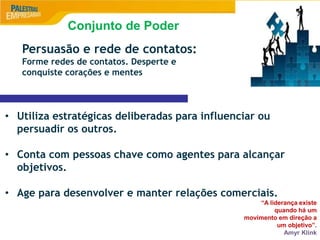 9
Persuasão e rede de contatos:
Forme redes de contatos. Desperte e
conquiste corações e mentes
• Utiliza estratégicas deliberadas para influenciar ou
persuadir os outros.
• Conta com pessoas chave como agentes para alcançar
objetivos.
• Age para desenvolver e manter relações comerciais.
“A liderança existe
quando há um
movimento em direção a
um objetivo”.
Amyr Klink
Conjunto de Poder
 
