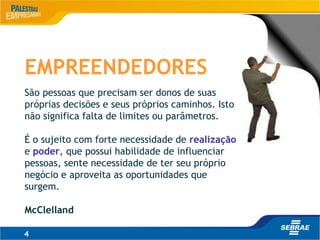 4
EMPREENDEDORES
São pessoas que precisam ser donos de suas
próprias decisões e seus próprios caminhos. Isto
não significa falta de limites ou parâmetros.
É o sujeito com forte necessidade de realização
e poder, que possui habilidade de influenciar
pessoas, sente necessidade de ter seu próprio
negócio e aproveita as oportunidades que
surgem.
McClelland
 
