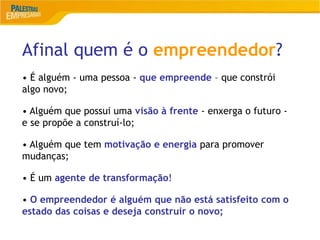 Afinal quem é o empreendedor?
5
• É alguém - uma pessoa - que empreende – que constrói
algo novo;
• Alguém que possui uma visão à frente - enxerga o futuro -
e se propõe a construí-lo;
• Alguém que tem motivação e energia para promover
mudanças;
• É um agente de transformação!
• O empreendedor é alguém que não está satisfeito com o
estado das coisas e deseja construir o novo;
 
