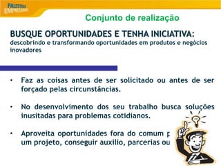 8
BUSQUE OPORTUNIDADES E TENHA INICIATIVA:
descobrindo e transformando oportunidades em produtos e negócios
inovadores
• Faz as coisas antes de ser solicitado ou antes de ser
forçado pelas circunstâncias.
• No desenvolvimento dos seu trabalho busca soluções
inusitadas para problemas cotidianos.
• Aproveita oportunidades fora do comum para começar
um projeto, conseguir auxilio, parcerias ou assistência.
Conjunto de realização
 