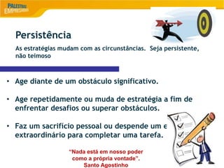 8
Persistência
As estratégias mudam com as circunstâncias. Seja persistente,
não teimoso
• Age diante de um obstáculo significativo.
• Age repetidamente ou muda de estratégia a fim de
enfrentar desafios ou superar obstáculos.
• Faz um sacrifício pessoal ou despende um esforço
extraordinário para completar uma tarefa.
“Nada está em nosso poder
como a própria vontade”.
Santo Agostinho
 