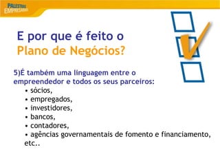 17
E por que é feito o
Plano de Negócios?
5)É também uma linguagem entre o
empreendedor e todos os seus parceiros:
• sócios,
• empregados,
• investidores,
• bancos,
• contadores,
• agências governamentais de fomento e financiamento,
etc..
 