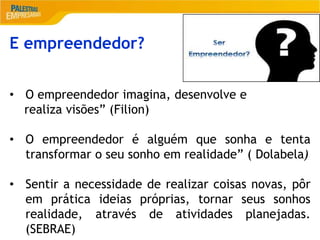 2
E empreendedor?
• O empreendedor imagina, desenvolve e
realiza visões” (Filion)
• O empreendedor é alguém que sonha e tenta
transformar o seu sonho em realidade” ( Dolabela)
• Sentir a necessidade de realizar coisas novas, pôr
em prática ideias próprias, tornar seus sonhos
realidade, através de atividades planejadas.
(SEBRAE)
 