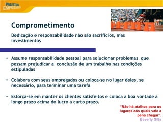9
• Assume responsabilidade pessoal para solucionar problemas que
possam prejudicar a conclusão de um trabalho nas condições
estipuladas
• Colabora com seus empregados ou coloca-se no lugar deles, se
necessário, para terminar uma tarefa
• Esforça-se em manter os clientes satisfeitos e coloca a boa vontade a
longo prazo acima do lucro a curto prazo.
“Não há atalhos para os
lugares aos quais vale a
pena chegar”.
Beverly Sills
Comprometimento
Dedicação e responsabilidade não são sacrifícios, mas
investimentos
 