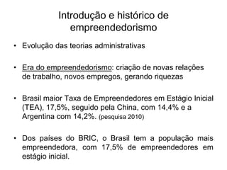 Introdução e histórico de
empreendedorismo
• Evolução das teorias administrativas
• Era do empreendedorismo: criação de novas relações
de trabalho, novos empregos, gerando riquezas
• Brasil maior Taxa de Empreendedores em Estágio Inicial
(TEA), 17,5%, seguido pela China, com 14,4% e a
Argentina com 14,2%. (pesquisa 2010)
• Dos países do BRIC, o Brasil tem a população mais
empreendedora, com 17,5% de empreendedores em
estágio inicial.
 