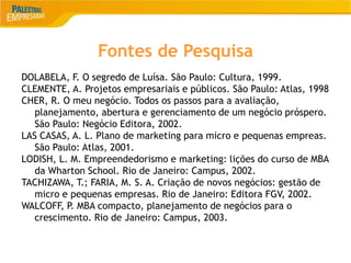 21
Fontes de Pesquisa
DOLABELA, F. O segredo de Luísa. São Paulo: Cultura, 1999.
CLEMENTE, A. Projetos empresariais e públicos. São Paulo: Atlas, 1998
CHER, R. O meu negócio. Todos os passos para a avaliação,
planejamento, abertura e gerenciamento de um negócio próspero.
São Paulo: Negócio Editora, 2002.
LAS CASAS, A. L. Plano de marketing para micro e pequenas empreas.
São Paulo: Atlas, 2001.
LODISH, L. M. Empreendedorismo e marketing: lições do curso de MBA
da Wharton School. Rio de Janeiro: Campus, 2002.
TACHIZAWA, T.; FARIA, M. S. A. Criação de novos negócios: gestão de
micro e pequenas empresas. Rio de Janeiro: Editora FGV, 2002.
WALCOFF, P. MBA compacto, planejamento de negócios para o
crescimento. Rio de Janeiro: Campus, 2003.
 