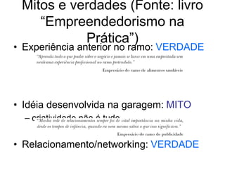 Mitos e verdades (Fonte: livro
“Empreendedorismo na
Prática”)
• Experiência anterior no ramo: VERDADE
• Idéia desenvolvida na garagem: MITO
– criatividade não é tudo
• Relacionamento/networking: VERDADE
 