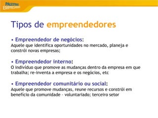 6
Tipos de empreendedores
• Empreendedor de negócios:
Aquele que identifica oportunidades no mercado, planeja e
constrói novas empresas;
• Empreendedor interno:
O indivíduo que promove as mudanças dentro da empresa em que
trabalha; re-inventa a empresa e os negócios, etc
• Empreendedor comunitário ou social:
Aquele que promove mudanças, reune recursos e constrói em
benefício da comunidade – voluntariado; terceiro setor
 