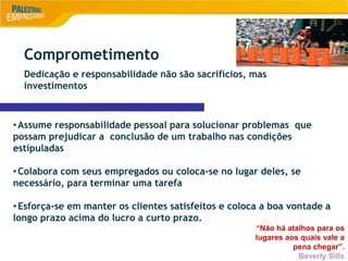 9
•Assume responsabilidade pessoal para solucionar problemas que
possam prejudicar a conclusão de um trabalho nas condições
estipuladas
•Colabora com seus empregados ou coloca-se no lugar deles, se
necessário, para terminar uma tarefa
•Esforça-se em manter os clientes satisfeitos e coloca a boa vontade a
longo prazo acima do lucro a curto prazo.
“Não há atalhos para os
lugares aos quais vale a
pena chegar”.
Beverly Sills
Comprometimento
Dedicação e responsabilidade não são sacrifícios, mas
investimentos
 