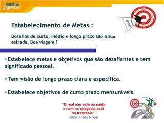 9
Estabelecimento de Metas :
Desafios de curto, médio e longo prazo são a sua
estrada. Boa viagem !
•Estabelece metas e objetivos que são desafiantes e tem
significado pessoal.
•Tem visão de longo prazo clara e específica.
•Estabelece objetivos de curto prazo mensuráveis.
“O real não está na saída
e nem na chegada, está
na travessia”.
Guimarães Rosa
 