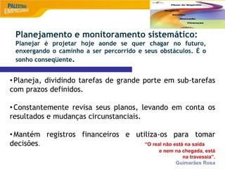 9
•Planeja, dividindo tarefas de grande porte em sub-tarefas
com prazos definidos.
•Constantemente revisa seus planos, levando em conta os
resultados e mudanças circunstanciais.
•Mantém registros financeiros e utiliza-os para tomar
decisões. “O real não está na saída
e nem na chegada, está
na travessia”.
Guimarães Rosa
Planejamento e monitoramento sistemático:
Planejar é projetar hoje aonde se quer chagar no futuro,
enxergando o caminho a ser percorrido e seus obstáculos. É o
sonho conseqüente.
 