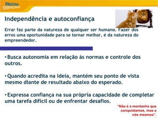 9
Independência e autoconfiança
Errar faz parte da natureza de qualquer ser humano. Fazer dos
erros uma oportunidade para se tornar melhor, é da natureza do
empreendedor.
•Busca autonomia em relação ás normas e controle dos
outros.
•Quando acredita na ideia, mantém seu ponto de vista
mesmo diante de resultado abaixo do esperado.
•Expressa confiança na sua própria capacidade de completar
uma tarefa difícil ou de enfrentar desafios.
“Não é a montanha que
conquistamos, mas a
nós mesmos”.
 
