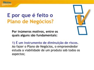 13
E por que é feito o
Plano de Negócios?
Por inúmeros motivos, entre os
quais alguns são fundamentais:
1) É um instrumento de diminuição de riscos.
Ao fazer o Plano de Negócios, o empreendedor
estuda a viabilidade de um produto sob todos os
aspectos;
 