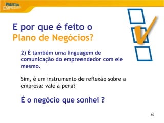 40
14
E por que é feito o
Plano de Negócios?
2) É também uma linguagem de
comunicação do empreendedor com ele
mesmo.
Sim, é um instrumento de reflexão sobre a
empresa: vale a pena?
É o negócio que sonhei ?
 