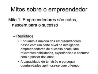 Mitos sobre o empreendedor
Mito 1: Empreendedores são natos,
nascem para o sucesso
– Realidade:
• Enquanto a maioria dos empreendedores
nasce com um certo nível de inteligência,
empreendedores de sucesso acumulam
relevantes habilidades, experiências e contatos
com o passar dos anos.
• A capacidade de ter visão e perseguir
oportunidades aprimora-se com o tempo.
 