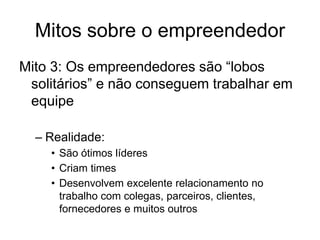 Mitos sobre o empreendedor
Mito 3: Os empreendedores são “lobos
solitários” e não conseguem trabalhar em
equipe
– Realidade:
• São ótimos líderes
• Criam times
• Desenvolvem excelente relacionamento no
trabalho com colegas, parceiros, clientes,
fornecedores e muitos outros
 