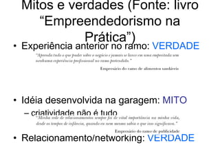 Mitos e verdades (Fonte: livro
“Empreendedorismo na
Prática”)
• Experiência anterior no ramo: VERDADE
• Idéia desenvolvida na garagem: MITO
– criatividade não é tudo
• Relacionamento/networking: VERDADE
 