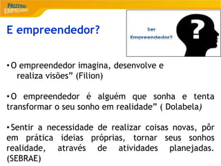 2
E empreendedor?
• O empreendedor imagina, desenvolve e
realiza visões” (Filion)
• O empreendedor é alguém que sonha e tenta
transformar o seu sonho em realidade” ( Dolabela)
• Sentir a necessidade de realizar coisas novas, pôr
em prática ideias próprias, tornar seus sonhos
realidade, através de atividades planejadas.
(SEBRAE)
 
