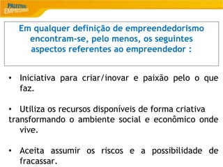 2
Em qualquer definição de empreendedorismo
encontram-se, pelo menos, os seguintes
aspectos referentes ao empreendedor :
• Iniciativa para criar/inovar e paixão pelo o que
faz.
• Utiliza os recursos disponíveis de forma criativa
transformando o ambiente social e econômico onde
vive.
• Aceita assumir os riscos e a possibilidade de
fracassar.
 