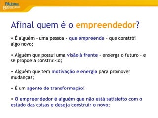 Afinal quem é o empreendedor?
5
• É alguém - uma pessoa - que empreende – que constrói
algo novo;
• Alguém que possui uma visão à frente - enxerga o futuro - e
se propõe a construí-lo;
• Alguém que tem motivação e energia para promover
mudanças;
• É um agente de transformação!
• O empreendedor é alguém que não está satisfeito com o
estado das coisas e deseja construir o novo;
 