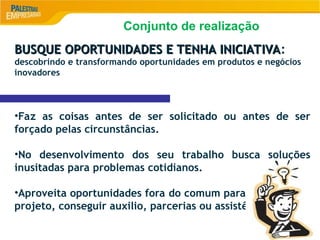 8
BUSQUE OPORTUNIDADES E TENHA INICIATIVA
BUSQUE OPORTUNIDADES E TENHA INICIATIVA:
descobrindo e transformando oportunidades em produtos e negócios
inovadores
•Faz as coisas antes de ser solicitado ou antes de ser
forçado pelas circunstâncias.
•No desenvolvimento dos seu trabalho busca soluções
inusitadas para problemas cotidianos.
•Aproveita oportunidades fora do comum para começar um
projeto, conseguir auxilio, parcerias ou assistência.
Conjunto de realização
 