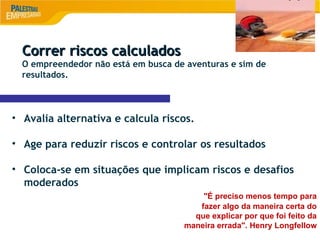 8
Correr riscos calculados
Correr riscos calculados
O empreendedor não está em busca de aventuras e sim de
resultados.
• Avalia alternativa e calcula riscos.
• Age para reduzir riscos e controlar os resultados
• Coloca-se em situações que implicam riscos e desafios
moderados
"É preciso menos tempo para
fazer algo da maneira certa do
que explicar por que foi feito da
maneira errada". Henry Longfellow
 