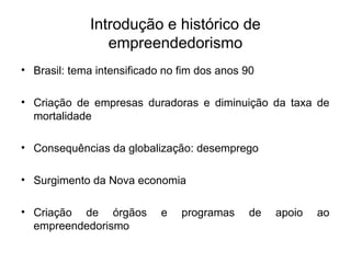 Introdução e histórico de
empreendedorismo
• Brasil: tema intensificado no fim dos anos 90
• Criação de empresas duradoras e diminuição da taxa de
mortalidade
• Consequências da globalização: desemprego
• Surgimento da Nova economia
• Criação de órgãos e programas de apoio ao
empreendedorismo
 