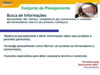 9
Busca de Informações
Necessidades dos clientes, competência dos concorrentes e condições
dos fornecedores: este é o seu universo. Conheça-o.
•Dedica-se pessoalmente a obter informações sobre seus projetos e
possíveis parecerias.
•Investiga pessoalmente como fabricar um produto ou fornecedores e
concorrentes.
•Consulta especialista para obter assessoria técnica e comercial.
“O homem pode
tanto quanto sabe”.
Francis Bacon
Conjunto de Planejamento
 
