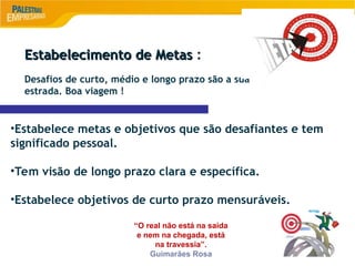 9
Estabelecimento de Metas
Estabelecimento de Metas :
Desafios de curto, médio e longo prazo são a sua
estrada. Boa viagem !
•Estabelece metas e objetivos que são desafiantes e tem
significado pessoal.
•Tem visão de longo prazo clara e específica.
•Estabelece objetivos de curto prazo mensuráveis.
“O real não está na saída
e nem na chegada, está
na travessia”.
Guimarães Rosa
 