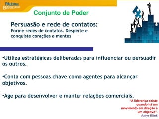 9
Persuasão e rede de contatos:
Forme redes de contatos. Desperte e
conquiste corações e mentes
•Utiliza estratégicas deliberadas para influenciar ou persuadir
os outros.
•Conta com pessoas chave como agentes para alcançar
objetivos.
•Age para desenvolver e manter relações comerciais.
“A liderança existe
quando há um
movimento em direção a
um objetivo”.
Amyr Klink
Conjunto de Poder
 