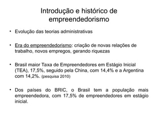 Introdução e histórico de
empreendedorismo
• Evolução das teorias administrativas
• Era do empreendedorismo: criação de novas relações de
trabalho, novos empregos, gerando riquezas
• Brasil maior Taxa de Empreendedores em Estágio Inicial
(TEA), 17,5%, seguido pela China, com 14,4% e a Argentina
com 14,2%. (pesquisa 2010)
• Dos países do BRIC, o Brasil tem a população mais
empreendedora, com 17,5% de empreendedores em estágio
inicial.
 
