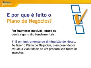 13
E por que é feito o
Plano de Negócios?
Por inúmeros motivos, entre os
quais alguns são fundamentais:
1) É um instrumento de diminuição de riscos.
Ao fazer o Plano de Negócios, o empreendedor
estuda a viabilidade de um produto sob todos os
aspectos;
 